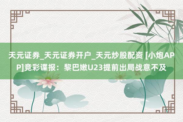 天元证券_天元证券开户_天元炒股配资 [小炮APP]竞彩谍报：黎巴嫩U23提前出局战意不及