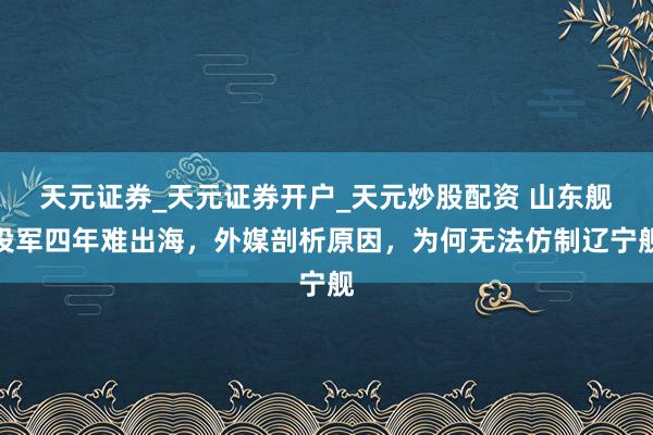 天元证券_天元证券开户_天元炒股配资 山东舰投军四年难出海，外媒剖析原因，为何无法仿制辽宁舰