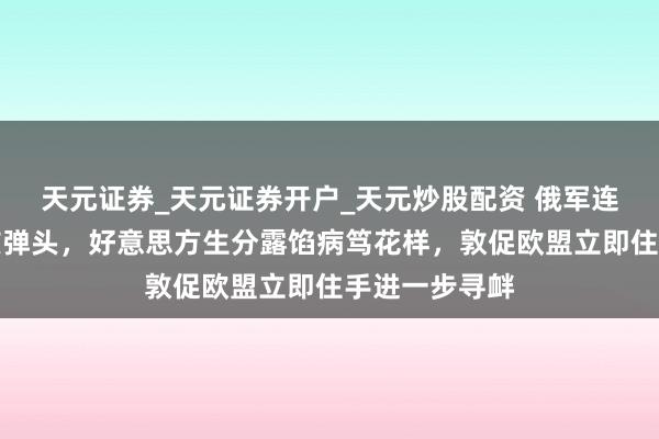 天元证券_天元证券开户_天元炒股配资 俄军连夜进军装填核弹头，好意思方生分露馅病笃花样，敦促欧盟立即住手进一步寻衅